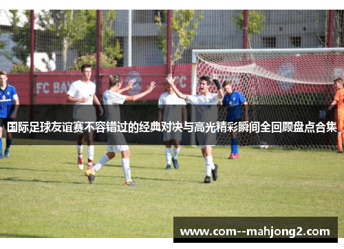 国际足球友谊赛不容错过的经典对决与高光精彩瞬间全回顾盘点合集 国际足球友谊赛不容错过的经典对决与高光精彩瞬间全回顾盘点合集